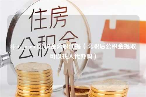 林芝公积金离职代提（离职后公积金提取可以找人代办吗）