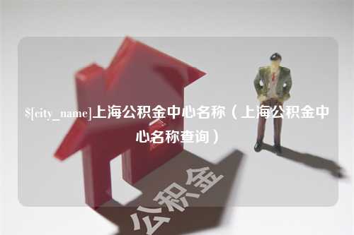 林芝上海公积金中心名称（上海公积金中心名称查询）